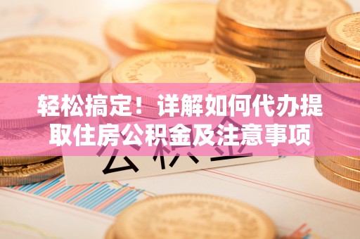 皇姑轻松搞定！详解如何代办提取住房公积金及注意事项