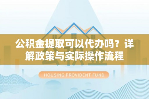 皇姑公积金提取可以代办吗？详解政策与实际操作流程