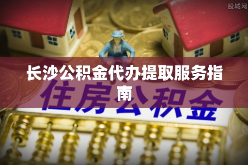 皇姑长沙公积金代办提取服务指南