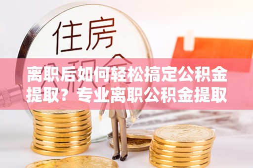 皇姑离职后如何轻松搞定公积金提取？专业离职公积金提取代办服务来帮你