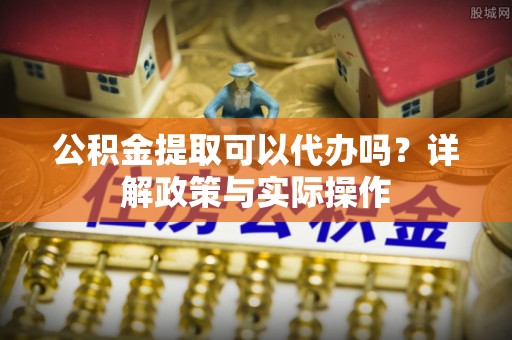 皇姑公积金提取可以代办吗？详解政策与实际操作