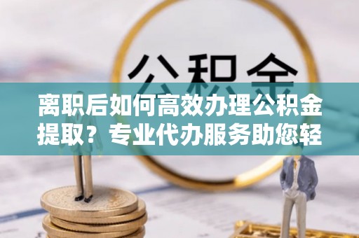 皇姑离职后如何高效办理公积金提取？专业代办服务助您轻松搞定