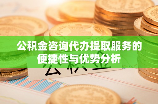 皇姑公积金咨询代办提取服务的便捷性与优势分析