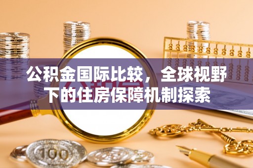 皇姑公积金国际比较，全球视野下的住房保障机制探索